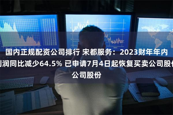 国内正规配资公司排行 宋都服务：2023财年年内利润同比减少64.5% 已申请7月4日起恢复买卖公司股份