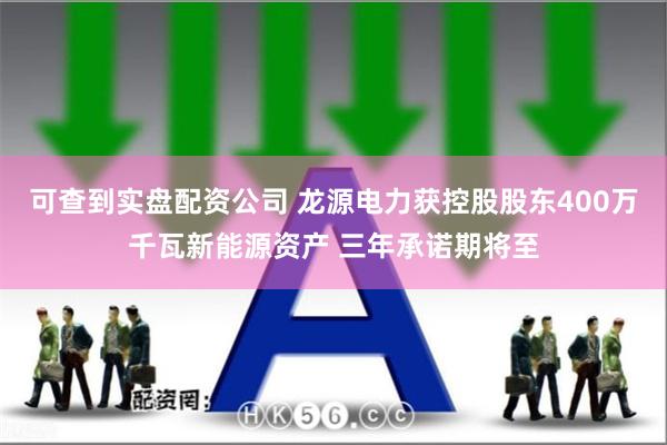 可查到实盘配资公司 龙源电力获控股股东400万千瓦新能源资产 三年承诺期将至