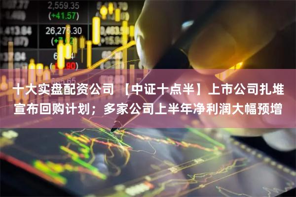 十大实盘配资公司 【中证十点半】上市公司扎堆宣布回购计划；多家公司上半年净利润大幅预增