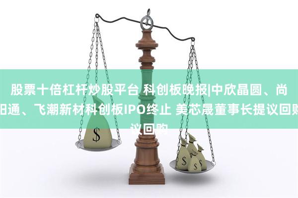 股票十倍杠杆炒股平台 科创板晚报|中欣晶圆、尚阳通、飞潮新材科创板IPO终止 美芯晟董事长提议回购