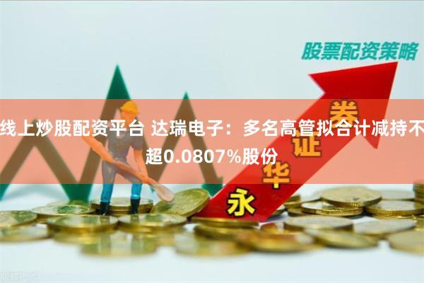 线上炒股配资平台 达瑞电子：多名高管拟合计减持不超0.0807%股份