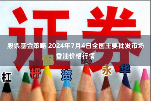 股票基金策略 2024年7月4日全国主要批发市场香油价格行情