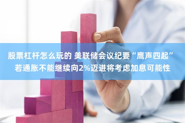 股票杠杆怎么玩的 美联储会议纪要“鹰声四起” 若通胀不能继续向2%迈进将考虑加息可能性