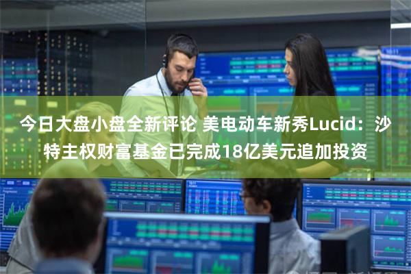 今日大盘小盘全新评论 美电动车新秀Lucid：沙特主权财富基金已完成18亿美元追加投资