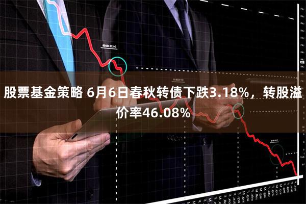 股票基金策略 6月6日春秋转债下跌3.18%，转股溢价率46.08%