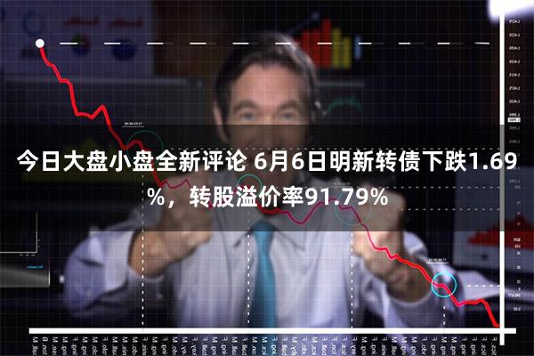 今日大盘小盘全新评论 6月6日明新转债下跌1.69%，转股溢价率91.79%