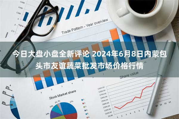 今日大盘小盘全新评论 2024年6月8日内蒙包头市友谊蔬菜批发市场价格行情