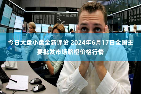 今日大盘小盘全新评论 2024年6月17日全国主要批发市场脐橙价格行情