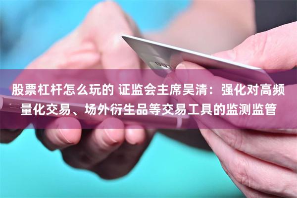 股票杠杆怎么玩的 证监会主席吴清：强化对高频量化交易、场外衍生品等交易工具的监测监管